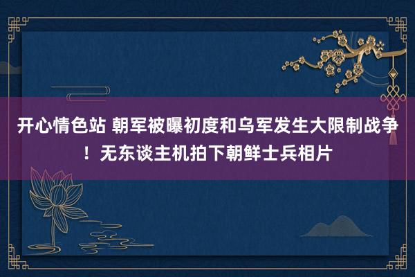 开心情色站 朝军被曝初度和乌军发生大限制战争！无东谈主机拍下朝鲜士兵相片