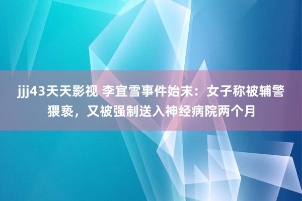 jjj43天天影视 李宜雪事件始末：女子称被辅警猥亵，又被强制送入神经病院两个月