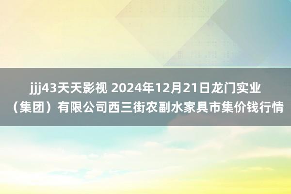 jjj43天天影视 2024年12月21日龙门实业（集团）有限公司西三街农副水家具市集价钱行情