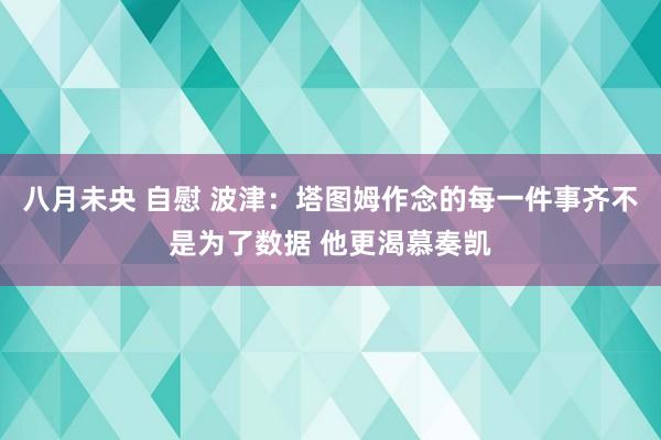 八月未央 自慰 波津：塔图姆作念的每一件事齐不是为了数据 他更渴慕奏凯