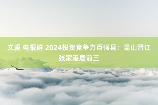 文爱 电报群 2024投资竞争力百强县：昆山晋江张家港居前三