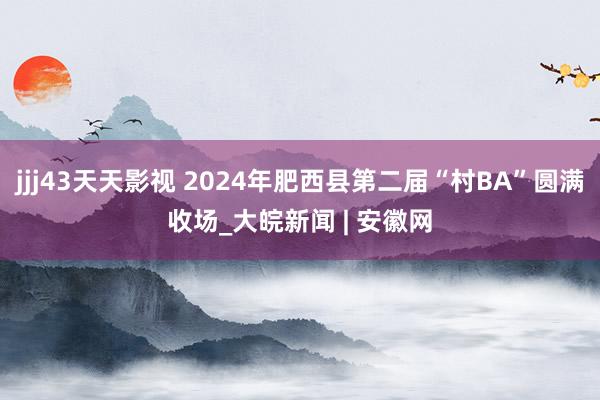 jjj43天天影视 2024年肥西县第二届“村BA”圆满收场_大皖新闻 | 安徽网