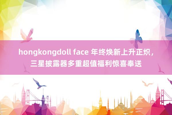 hongkongdoll face 年终焕新上升正炽，三星披露器多重超值福利惊喜奉送