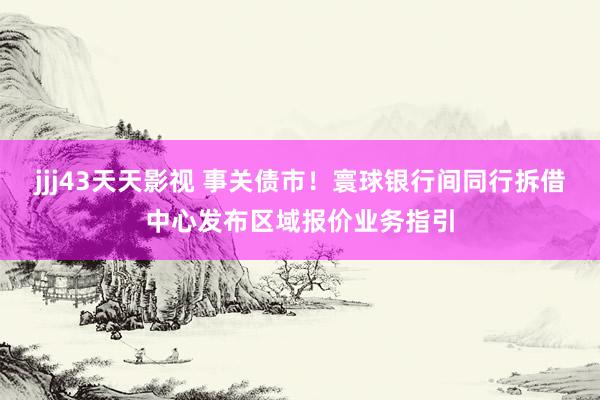 jjj43天天影视 事关债市！寰球银行间同行拆借中心发布区域报价业务指引