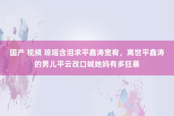 国产 视频 琼瑶含泪求平鑫涛宽宥，离世平鑫涛的男儿平云改口喊她妈有多狂暴