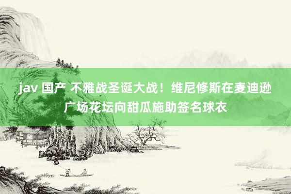 jav 国产 不雅战圣诞大战！维尼修斯在麦迪逊广场花坛向甜瓜施助签名球衣