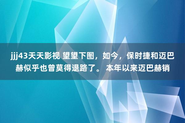 jjj43天天影视 望望下图，如今，保时捷和迈巴赫似乎也曾莫得退路了。 本年以来迈巴赫销