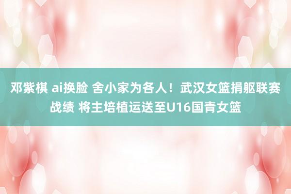 邓紫棋 ai换脸 舍小家为各人！武汉女篮捐躯联赛战绩 将主培植运送至U16国青女篮