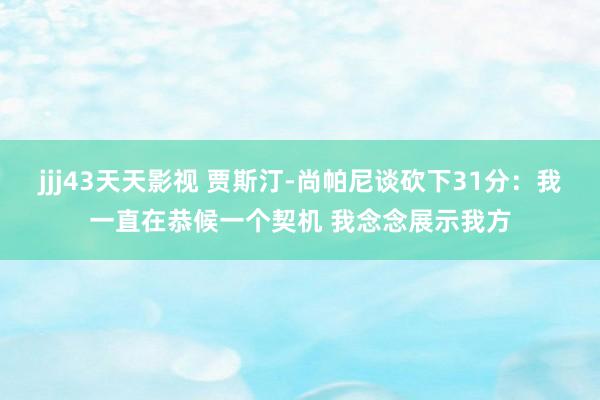 jjj43天天影视 贾斯汀-尚帕尼谈砍下31分：我一直在恭候一个契机 我念念展示我方