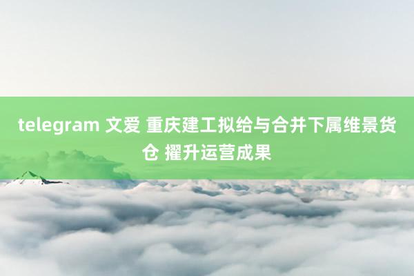 telegram 文爱 重庆建工拟给与合并下属维景货仓 擢升运营成果