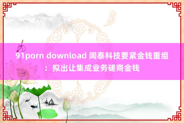 91porn download 闻泰科技要紧金钱重组：拟出让集成业务磋商金钱