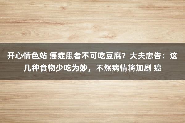 开心情色站 癌症患者不可吃豆腐？大夫忠告：这几种食物少吃为妙，不然病情将加剧 癌