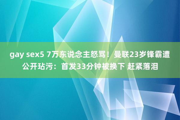 gay sex5 7万东说念主怒骂！曼联23岁锋霸遭公开玷污：首发33分钟被换下 赶紧落泪