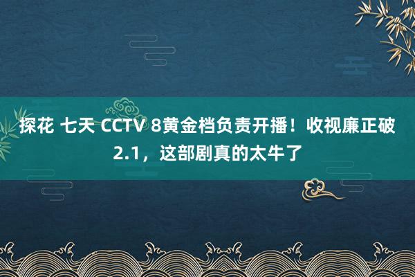 探花 七天 CCTV 8黄金档负责开播！收视廉正破2.1，这部剧真的太牛了