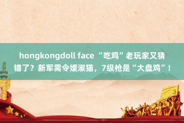 hongkongdoll face “吃鸡”老玩家又猜错了？新军需令嫒淑猫，7级枪是“大盘鸡”！