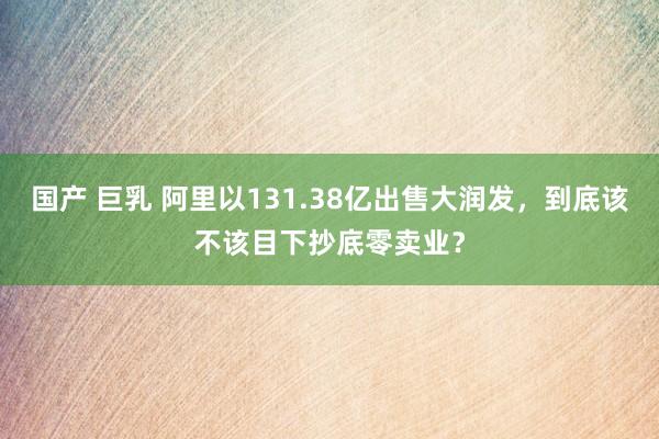 国产 巨乳 阿里以131.38亿出售大润发，到底该不该目下抄底零卖业？