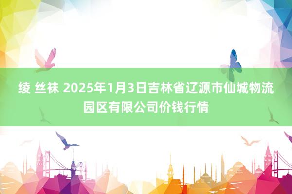 绫 丝袜 2025年1月3日吉林省辽源市仙城物流园区有限公司价钱行情