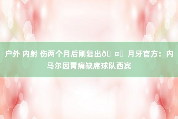 户外 内射 伤两个月后刚复出🤔月牙官方：内马尔因胃痛缺席球队西宾