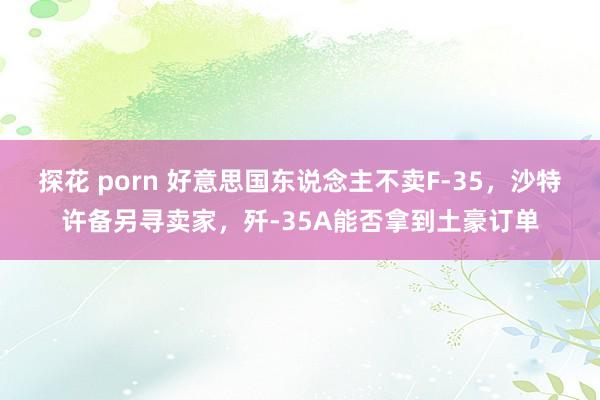 探花 porn 好意思国东说念主不卖F-35，沙特许备另寻卖家，歼-35A能否拿到土豪订单