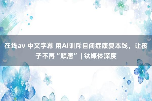 在线av 中文字幕 用AI训斥自闭症康复本钱，让孩子不再“颓唐” | 钛媒体深度