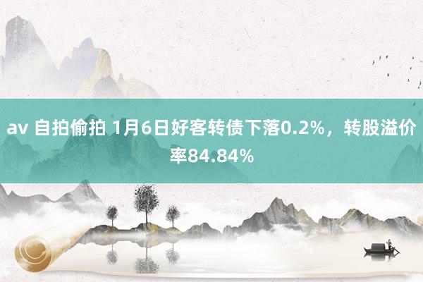 av 自拍偷拍 1月6日好客转债下落0.2%，转股溢价率84.84%