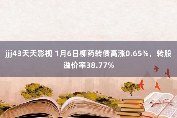 jjj43天天影视 1月6日柳药转债高涨0.65%，转股溢价率38.77%