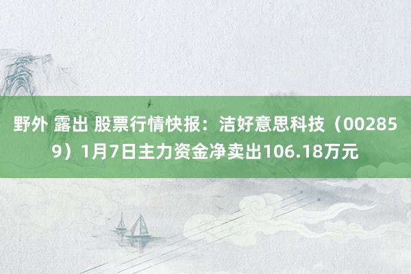 野外 露出 股票行情快报：洁好意思科技（002859）1月7日主力资金净卖出106.18万元