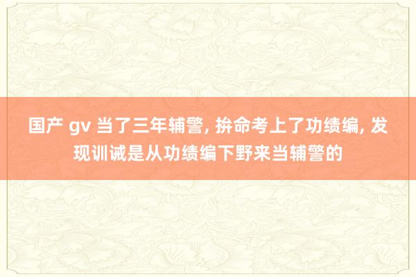 国产 gv 当了三年辅警， 拚命考上了功绩编， 发现训诫是从功绩编下野来当辅警的