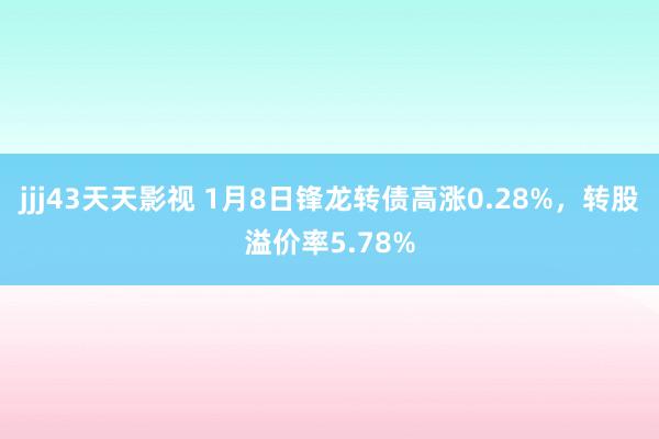 jjj43天天影视 1月8日锋龙转债高涨0.28%，转股溢价率5.78%