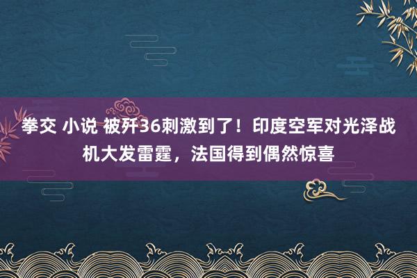 拳交 小说 被歼36刺激到了！印度空军对光泽战机大发雷霆，法国得到偶然惊喜