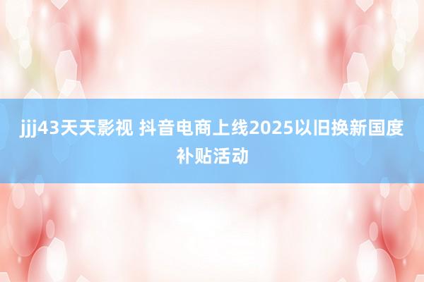 jjj43天天影视 抖音电商上线2025以旧换新国度补贴活动