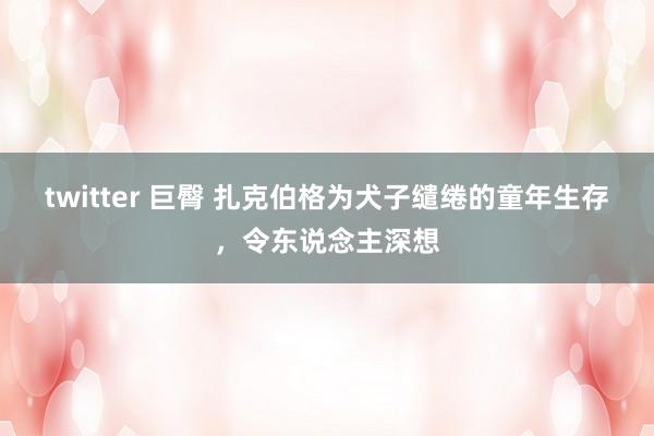 twitter 巨臀 扎克伯格为犬子缱绻的童年生存，令东说念主深想