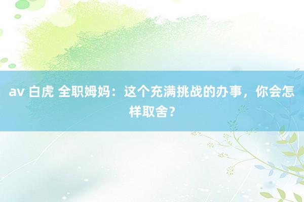 av 白虎 全职姆妈：这个充满挑战的办事，你会怎样取舍？