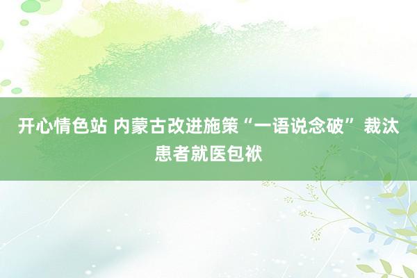 开心情色站 内蒙古改进施策“一语说念破” 裁汰患者就医包袱