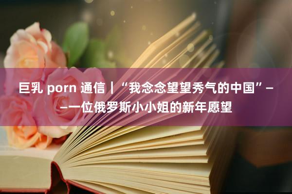 巨乳 porn 通信｜“我念念望望秀气的中国”——一位俄罗斯小小姐的新年愿望