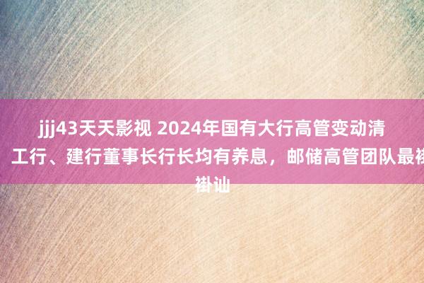 jjj43天天影视 2024年国有大行高管变动清点：工行、建行董事长行长均有养息，邮储高管团队最褂讪