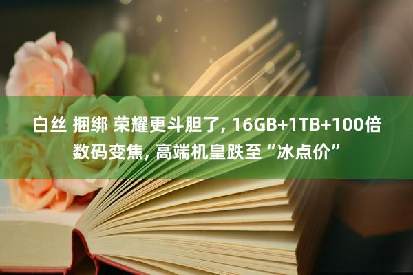 白丝 捆绑 荣耀更斗胆了， 16GB+1TB+100倍数码变焦， 高端机皇跌至“冰点价”