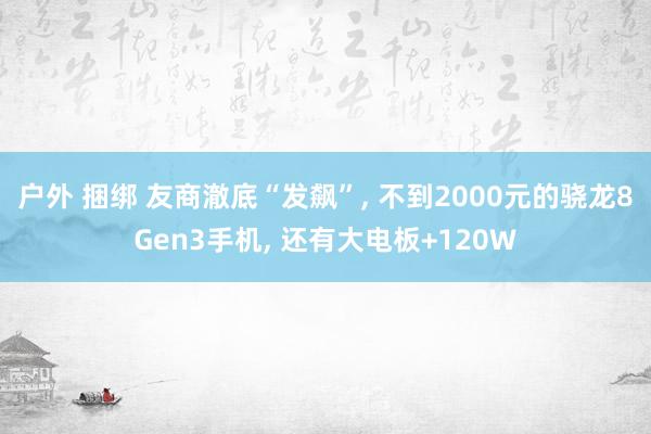 户外 捆绑 友商澈底“发飙”， 不到2000元的骁龙8Gen3手机， 还有大电板+120W