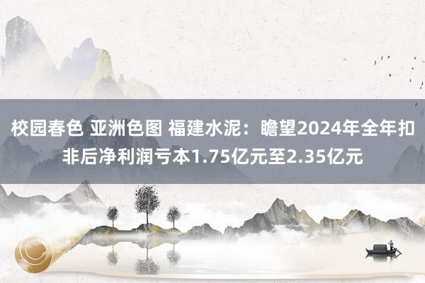 校园春色 亚洲色图 福建水泥：瞻望2024年全年扣非后净利润亏本1.75亿元至2.35亿元