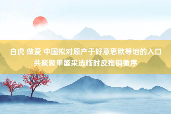 白虎 做爱 中国拟对原产于好意思欧等地的入口共聚聚甲醛采选临时反推销循序