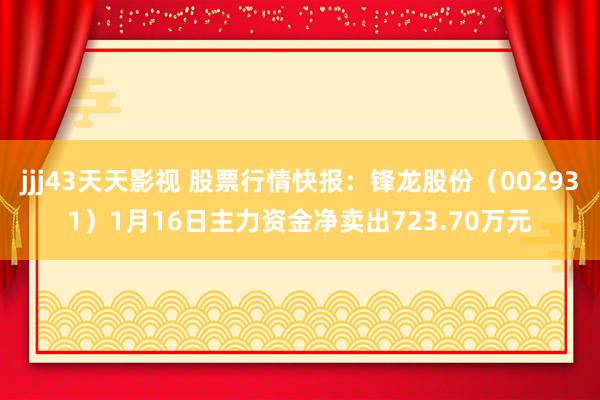 jjj43天天影视 股票行情快报：锋龙股份（002931）1月16日主力资金净卖出723.70万元